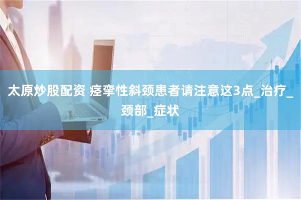 太原炒股配资 痉挛性斜颈患者请注意这3点_治疗_颈部_症状