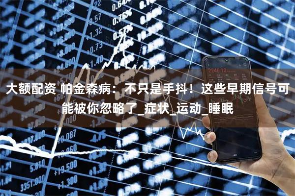 大额配资 帕金森病：不只是手抖！这些早期信号可能被你忽略了_症状_运动_睡眠
