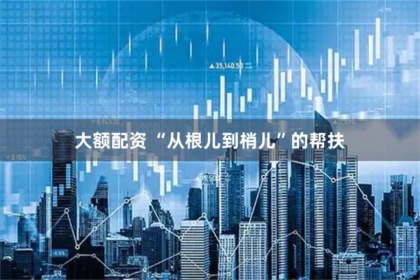 大额配资 “从根儿到梢儿”的帮扶