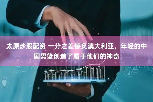 太原炒股配资 一分之差憾负澳大利亚，年轻的中国男篮创造了属于他们的神奇