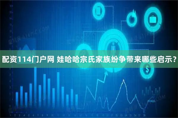 配资114门户网 娃哈哈宗氏家族纷争带来哪些启示？