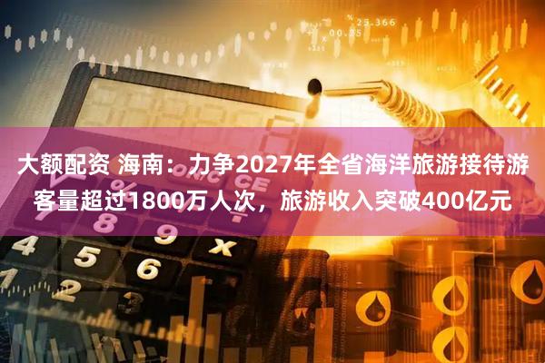 大额配资 海南：力争2027年全省海洋旅游接待游客量超过1800万人次，旅游收入突破400亿元
