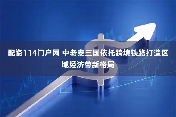 配资114门户网 中老泰三国依托跨境铁路打造区域经济带新格局