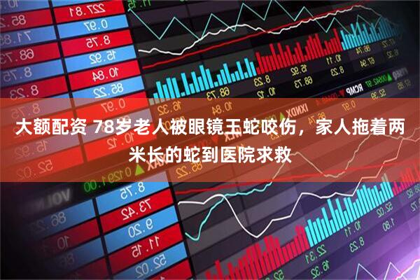 大额配资 78岁老人被眼镜王蛇咬伤，家人拖着两米长的蛇到医院求救
