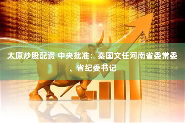 太原炒股配资 中央批准：秦国文任河南省委常委、省纪委书记