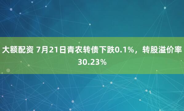 大额配资 7月21日青农转债下跌0.1%，转股溢价率30.23%