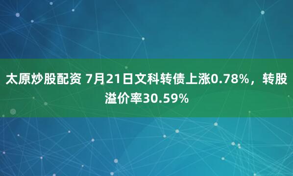 太原炒股配资 7月21日文科转债上涨0.78%，转股溢价率30.59%