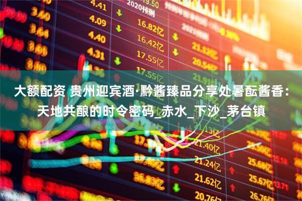 大额配资 贵州迎宾酒·黔酱臻品分享处暑酝酱香：天地共酿的时令密码_赤水_下沙_茅台镇