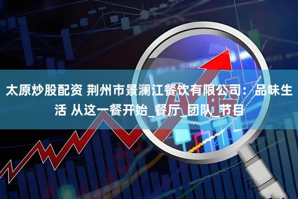 太原炒股配资 荆州市景澜江餐饮有限公司：品味生活 从这一餐开始_餐厅_团队_节目