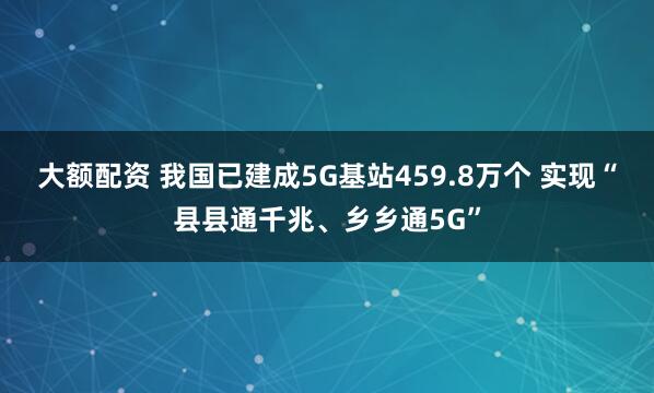 大额配资 我国已建成5G基站459.8万个 实现“县县通千兆、乡乡通5G”