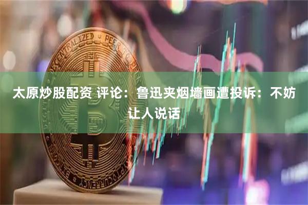 太原炒股配资 评论：鲁迅夹烟墙画遭投诉：不妨让人说话