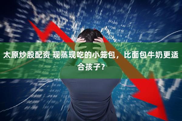 太原炒股配资 现蒸现吃的小笼包，比面包牛奶更适合孩子？