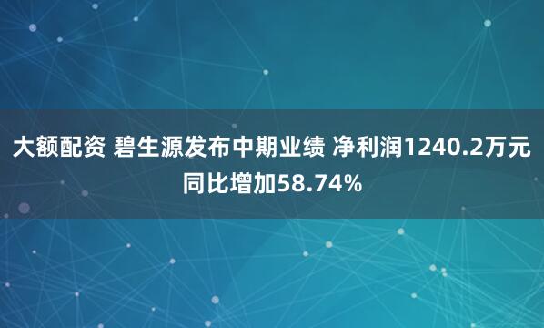 大额配资 碧生源发布中期业绩 净利润1240.2万元同比增加58.74%
