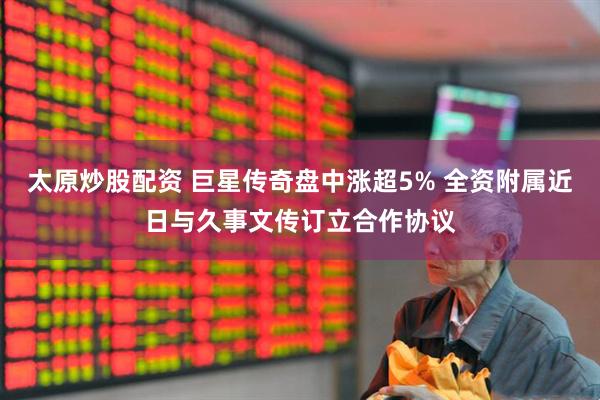 太原炒股配资 巨星传奇盘中涨超5% 全资附属近日与久事文传订立合作协议