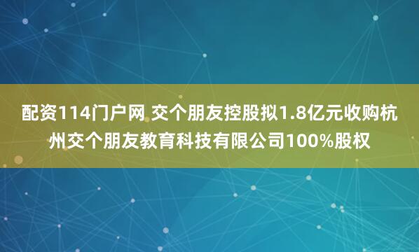 配资114门户网 交个朋友控股拟1.8亿元收购杭州交个朋友教育科技有限公司100%股权
