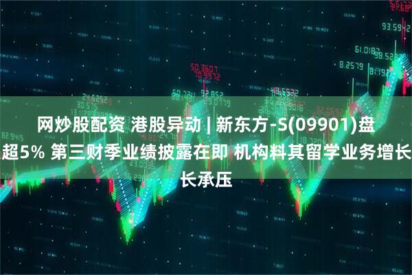 网炒股配资 港股异动 | 新东方-S(09901)盘中跌超5% 第三财季业绩披露在即 机构料其留学业务增长承压