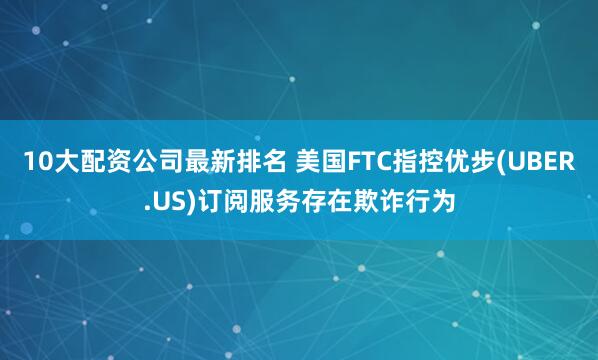 10大配资公司最新排名 美国FTC指控优步(UBER.US)订阅服务存在欺诈行为