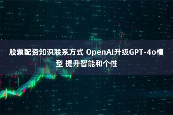 股票配资知识联系方式 OpenAI升级GPT-4o模型 提升智能和个性