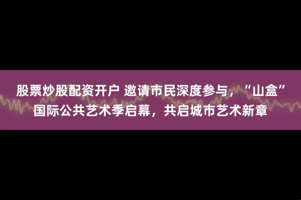 股票炒股配资开户 邀请市民深度参与，“山盒”国际公共艺术季启幕，共启城市艺术新章