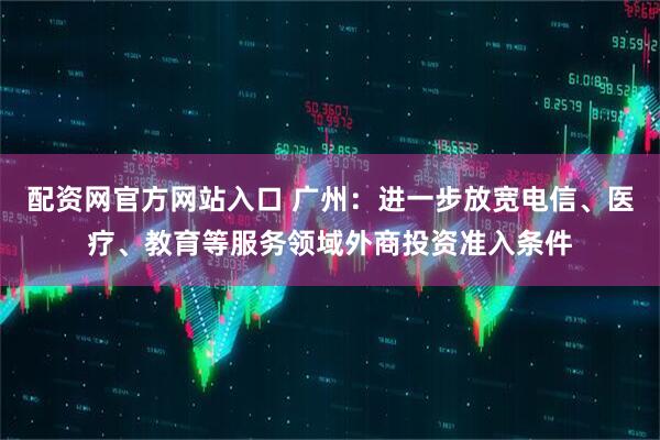 配资网官方网站入口 广州：进一步放宽电信、医疗、教育等服务领域外商投资准入条件