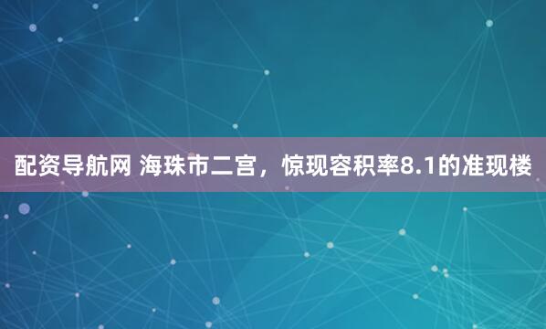 配资导航网 海珠市二宫，惊现容积率8.1的准现楼