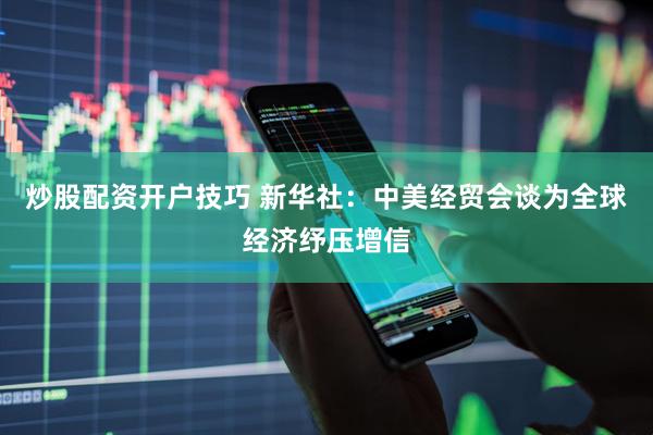 炒股配资开户技巧 新华社：中美经贸会谈为全球经济纾压增信