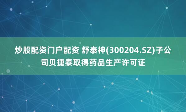 炒股配资门户配资 舒泰神(300204.SZ)子公司贝捷泰取得药品生产许可证
