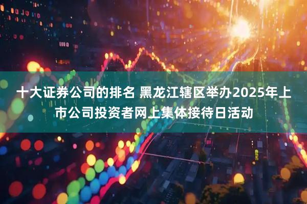 十大证券公司的排名 黑龙江辖区举办2025年上市公司投资者网上集体接待日活动