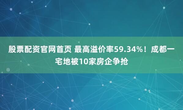股票配资官网首页 最高溢价率59.34%！成都一宅地被10家房企争抢
