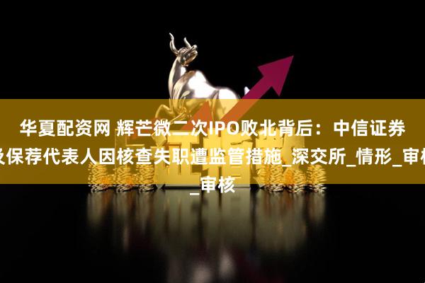 华夏配资网 辉芒微二次IPO败北背后：中信证券及保荐代表人因核查失职遭监管措施_深交所_情形_审核