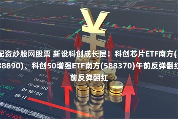 配资炒股网股票 新设科创成长层！科创芯片ETF南方(588890)、科创50增强ETF南方(588370)午前反弹翻红