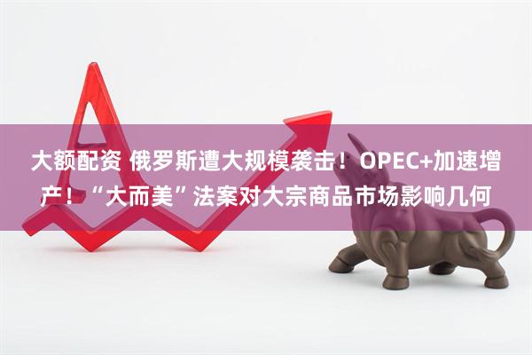 大额配资 俄罗斯遭大规模袭击！OPEC+加速增产！“大而美”法案对大宗商品市场影响几何