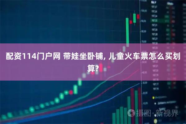 配资114门户网 带娃坐卧铺, 儿童火车票怎么买划算?