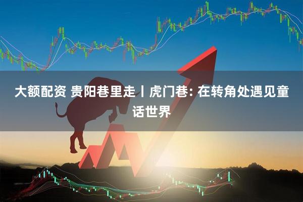 大额配资 贵阳巷里走丨虎门巷: 在转角处遇见童话世界
