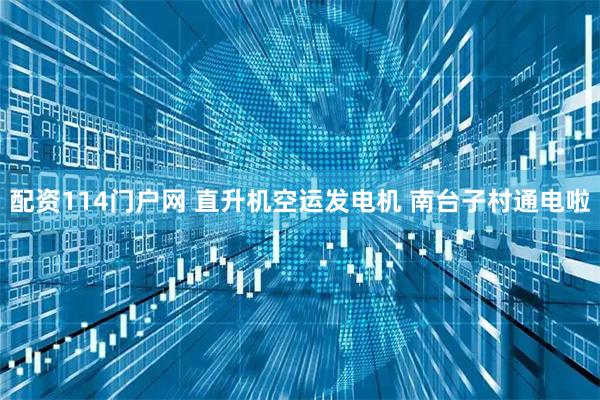 配资114门户网 直升机空运发电机 南台子村通电啦