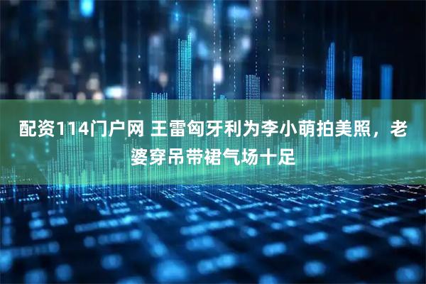 配资114门户网 王雷匈牙利为李小萌拍美照，老婆穿吊带裙气场十足