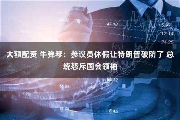 大额配资 牛弹琴：参议员休假让特朗普破防了 总统怒斥国会领袖