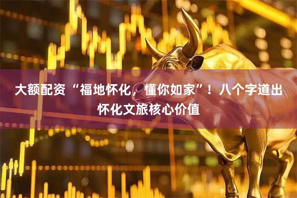 大额配资 “福地怀化，懂你如家”！八个字道出怀化文旅核心价值
