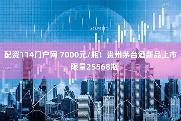 配资114门户网 7000元/瓶！贵州茅台酒新品上市，限量25568瓶