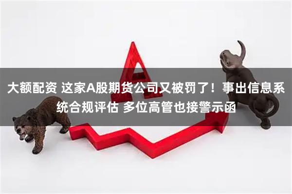 大额配资 这家A股期货公司又被罚了！事出信息系统合规评估 多位高管也接警示函