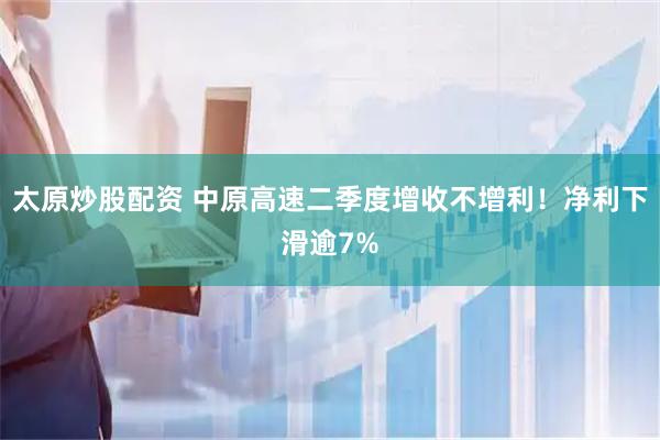 太原炒股配资 中原高速二季度增收不增利！净利下滑逾7%