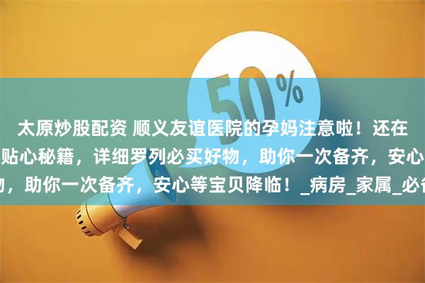 太原炒股配资 顺义友谊医院的孕妈注意啦！还在为待产包发愁？这里有贴心秘籍，详细罗列必买好物，助你一次备齐，安心等宝贝降临！_病房_家属_必备