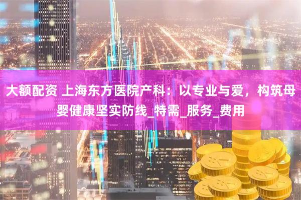 大额配资 上海东方医院产科：以专业与爱，构筑母婴健康坚实防线_特需_服务_费用