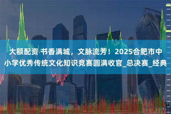 大额配资 书香满城，文脉流芳！2025合肥市中小学优秀传统文化知识竞赛圆满收官_总决赛_经典