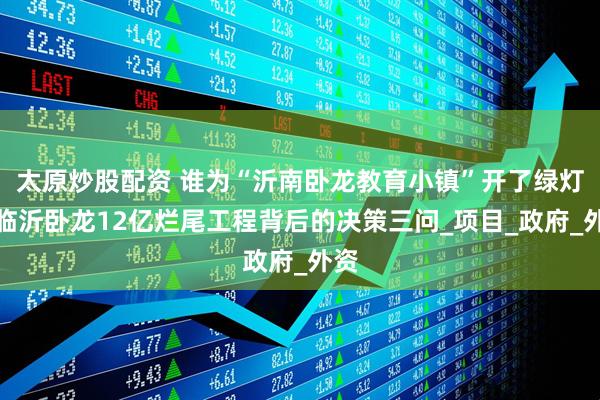 太原炒股配资 谁为“沂南卧龙教育小镇”开了绿灯？临沂卧龙12亿烂尾工程背后的决策三问_项目_政府_外资