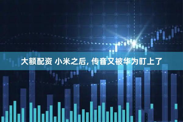 大额配资 小米之后, 传音又被华为盯上了