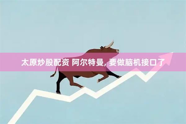 太原炒股配资 阿尔特曼, 要做脑机接口了